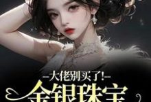 (全文)大佬别买了！金银珠宝要塞不下了渝星子完结小说推荐大佬别买了！金银珠宝要塞不下了试读更新章节-荏苒文学