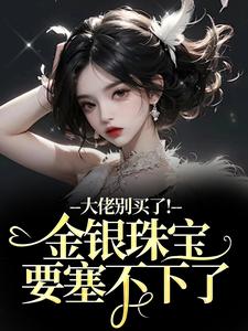 (全文)大佬别买了！金银珠宝要塞不下了渝星子完结小说推荐大佬别买了！金银珠宝要塞不下了试读更新章节